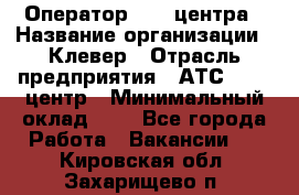 Оператор Call-центра › Название организации ­ Клевер › Отрасль предприятия ­ АТС, call-центр › Минимальный оклад ­ 1 - Все города Работа » Вакансии   . Кировская обл.,Захарищево п.